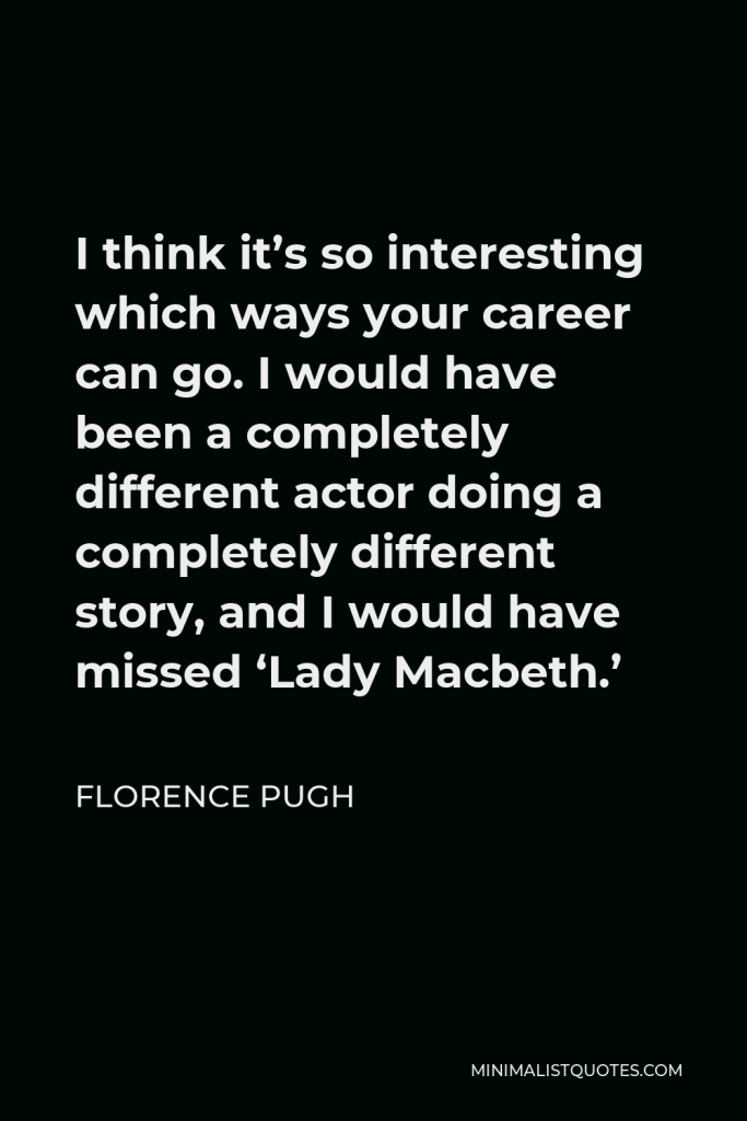 Florence Pugh Quote - I think it’s so interesting which ways your career can go. I would have been a completely different actor doing a completely different story, and I would have missed ‘Lady Macbeth.’