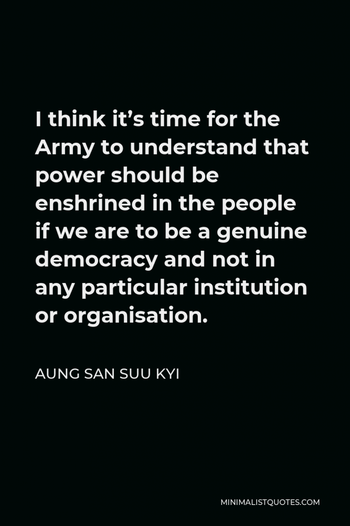 Aung San Suu Kyi Quote - I think it’s time for the Army to understand that power should be enshrined in the people if we are to be a genuine democracy and not in any particular institution or organisation.