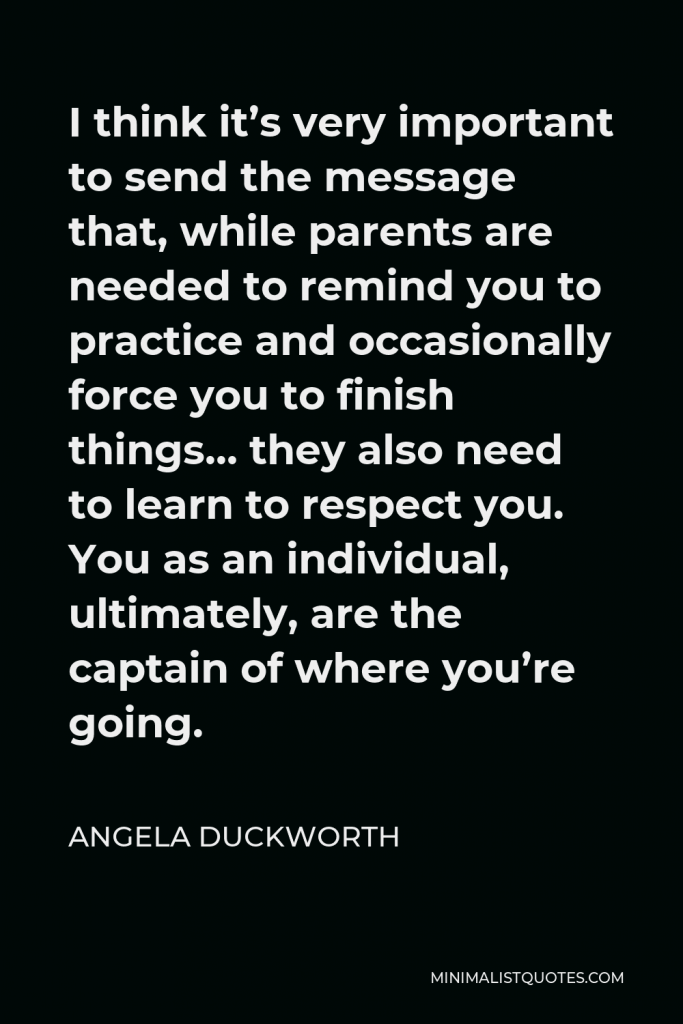 Angela Duckworth Quote - I think it’s very important to send the message that, while parents are needed to remind you to practice and occasionally force you to finish things… they also need to learn to respect you. You as an individual, ultimately, are the captain of where you’re going.