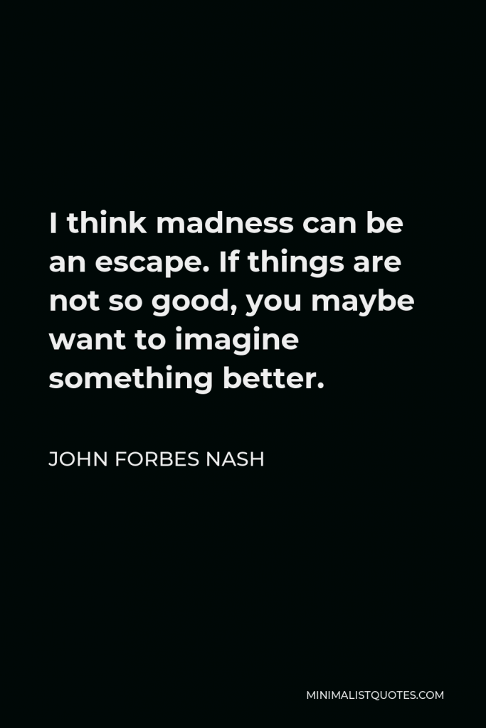 John Forbes Nash Quote - I think madness can be an escape. If things are not so good, you maybe want to imagine something better.