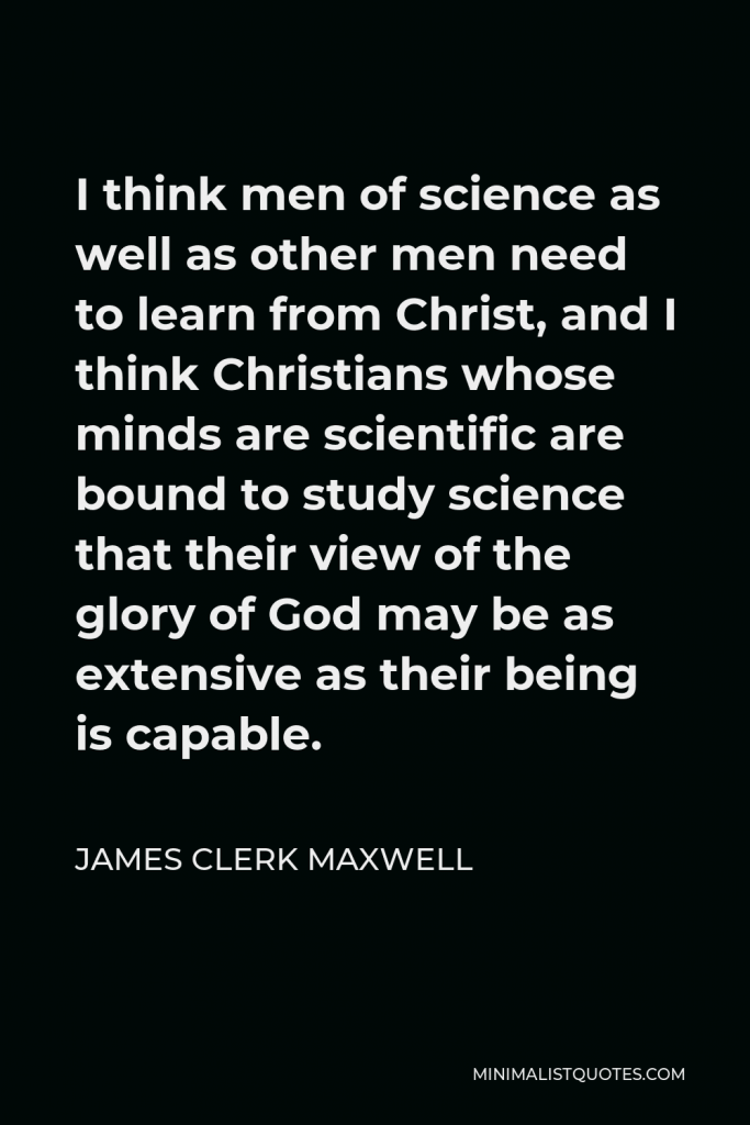 James Clerk Maxwell Quote - I think men of science as well as other men need to learn from Christ, and I think Christians whose minds are scientific are bound to study science that their view of the glory of God may be as extensive as their being is capable.