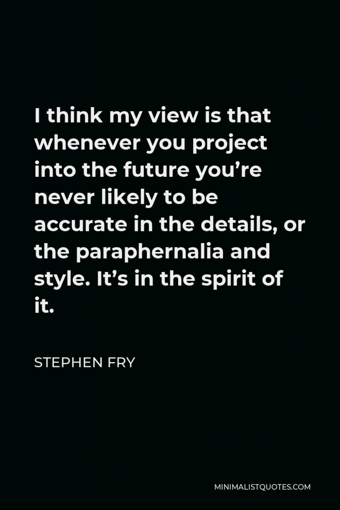 Stephen Fry Quote - I think my view is that whenever you project into the future you’re never likely to be accurate in the details, or the paraphernalia and style. It’s in the spirit of it.