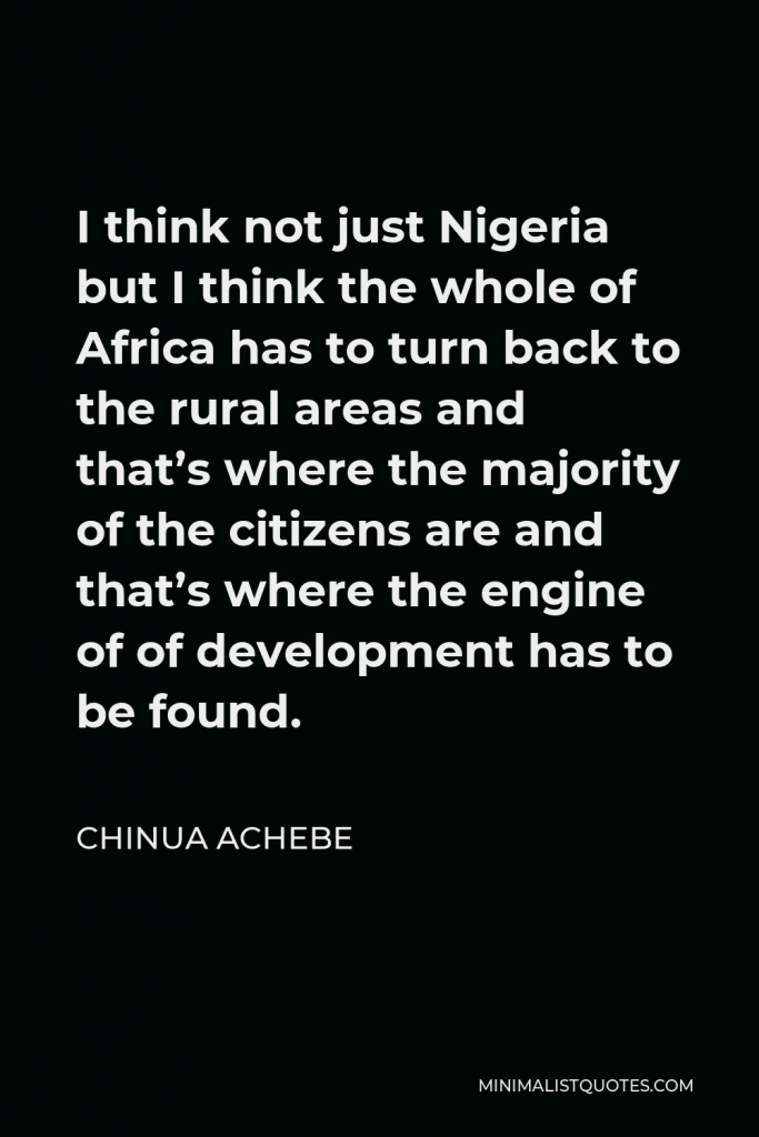 Chinua Achebe Quote - I think not just Nigeria but I think the whole of Africa has to turn back to the rural areas and that’s where the majority of the citizens are and that’s where the engine of of development has to be found.