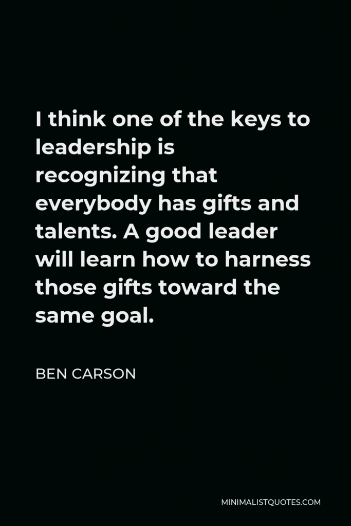 Ben Carson Quote - I think one of the keys to leadership is recognizing that everybody has gifts and talents. A good leader will learn how to harness those gifts toward the same goal.