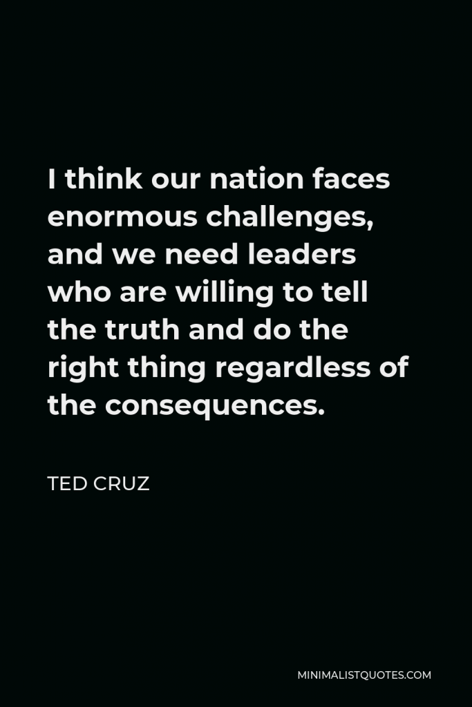 Ted Cruz Quote - I think our nation faces enormous challenges, and we need leaders who are willing to tell the truth and do the right thing regardless of the consequences.