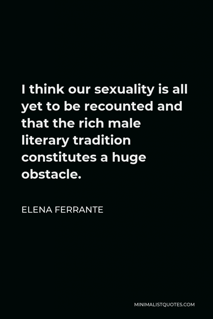 Elena Ferrante Quote - I think our sexuality is all yet to be recounted and that the rich male literary tradition constitutes a huge obstacle.