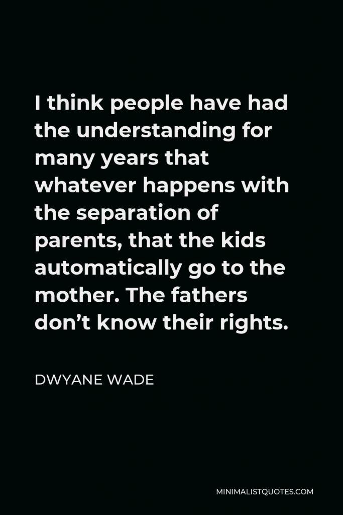 Dwyane Wade Quote - I think people have had the understanding for many years that whatever happens with the separation of parents, that the kids automatically go to the mother. The fathers don’t know their rights.