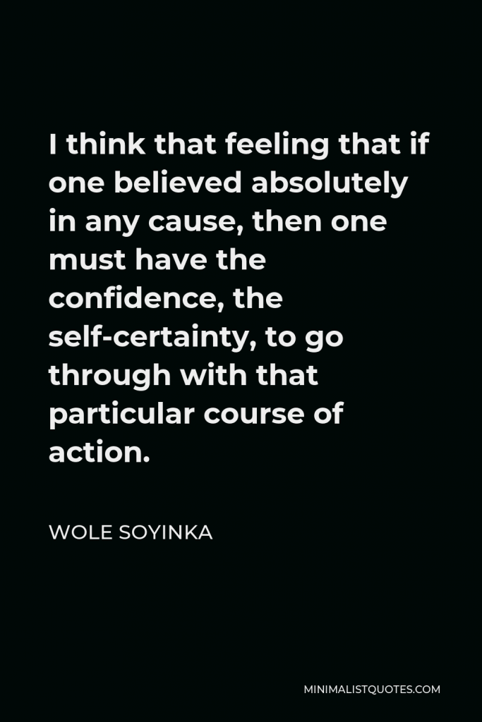 Wole Soyinka Quote - I think that feeling that if one believed absolutely in any cause, then one must have the confidence, the self-certainty, to go through with that particular course of action.