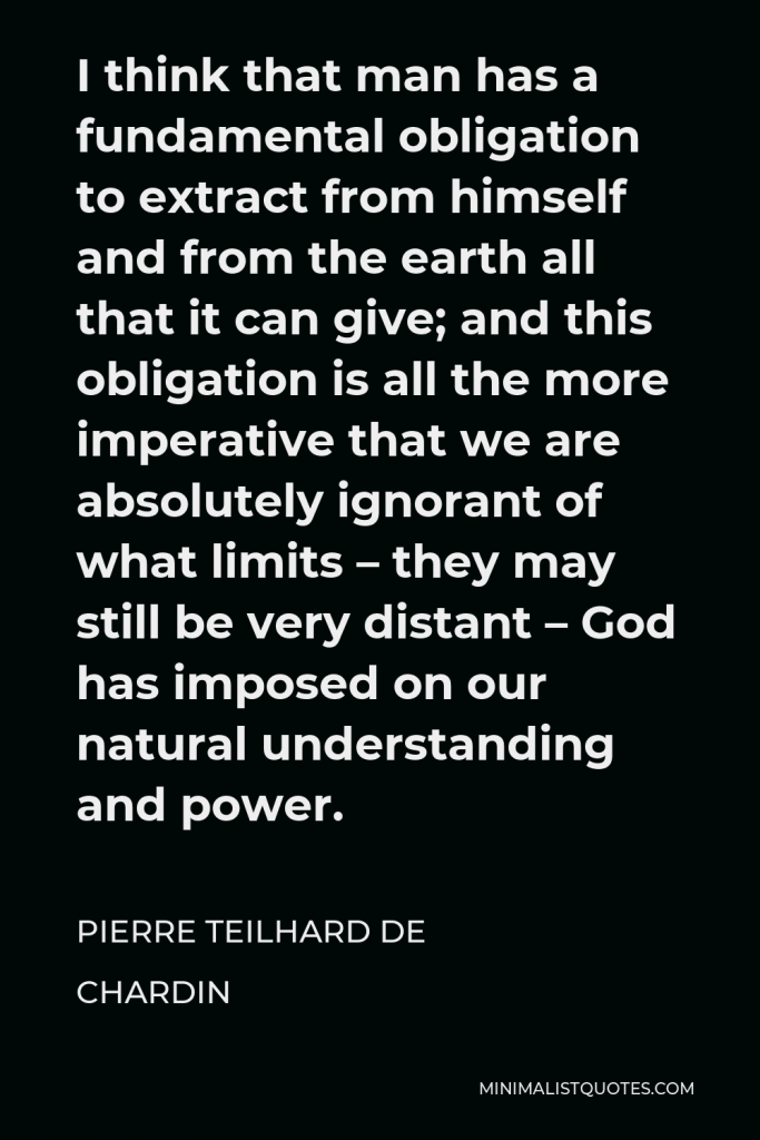 Pierre Teilhard de Chardin Quote - I think that man has a fundamental obligation to extract from himself and from the earth all that it can give; and this obligation is all the more imperative that we are absolutely ignorant of what limits – they may still be very distant – God has imposed on our natural understanding and power.