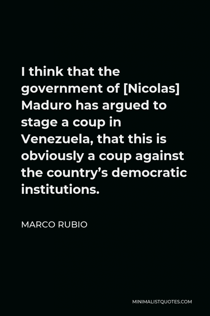 Marco Rubio Quote - I think that the government of [Nicolas] Maduro has argued to stage a coup in Venezuela, that this is obviously a coup against the country’s democratic institutions.