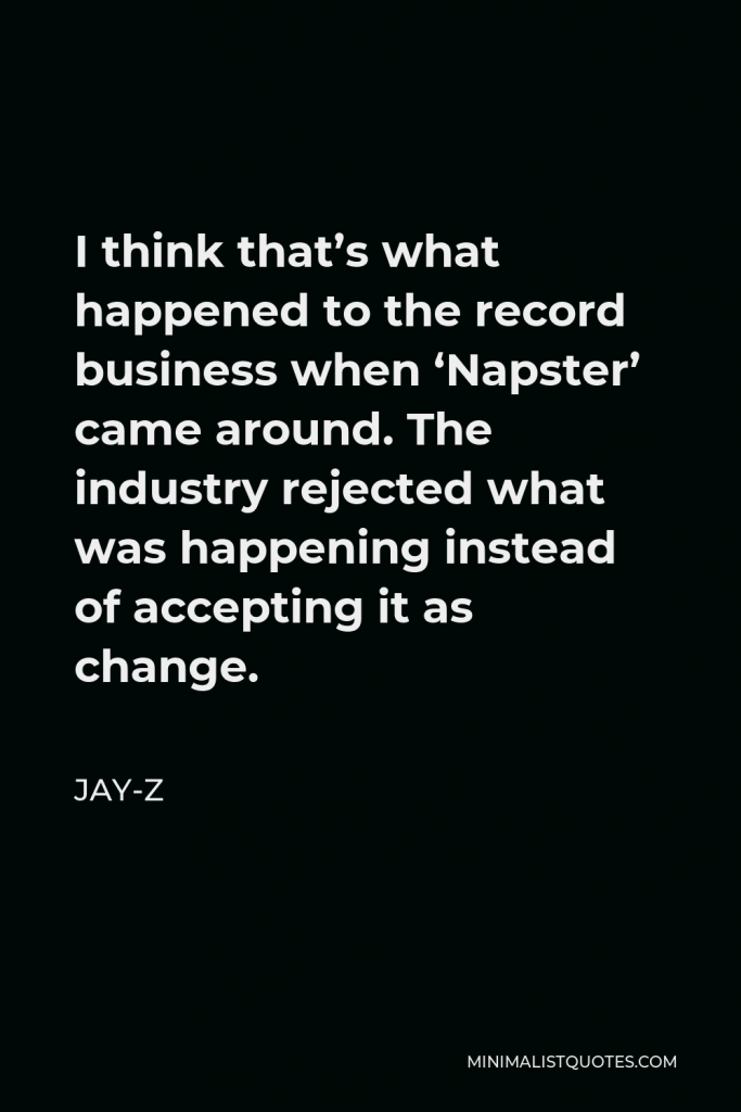 Jay-Z Quote - I think that’s what happened to the record business when ‘Napster’ came around. The industry rejected what was happening instead of accepting it as change.