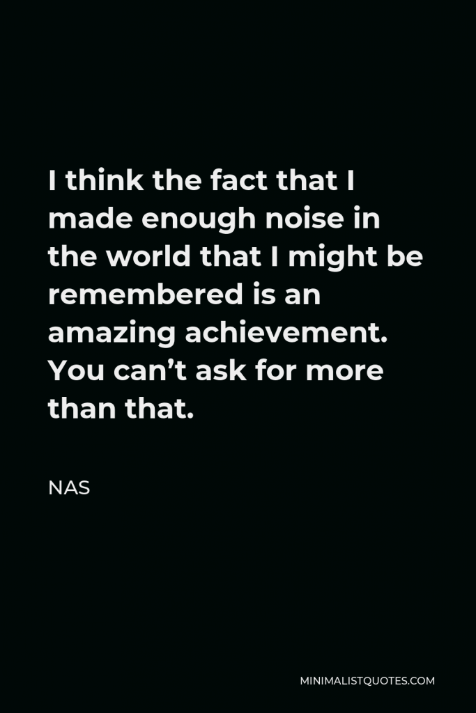 Nas Quote - I think the fact that I made enough noise in the world that I might be remembered is an amazing achievement. You can’t ask for more than that.