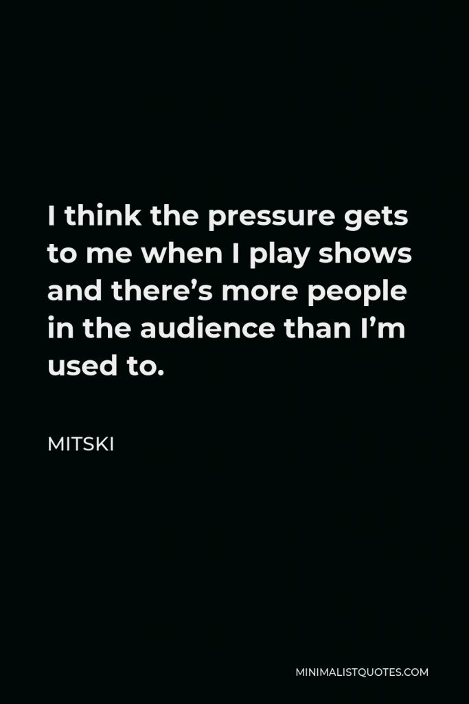 Mitski Quote - I think the pressure gets to me when I play shows and there’s more people in the audience than I’m used to.