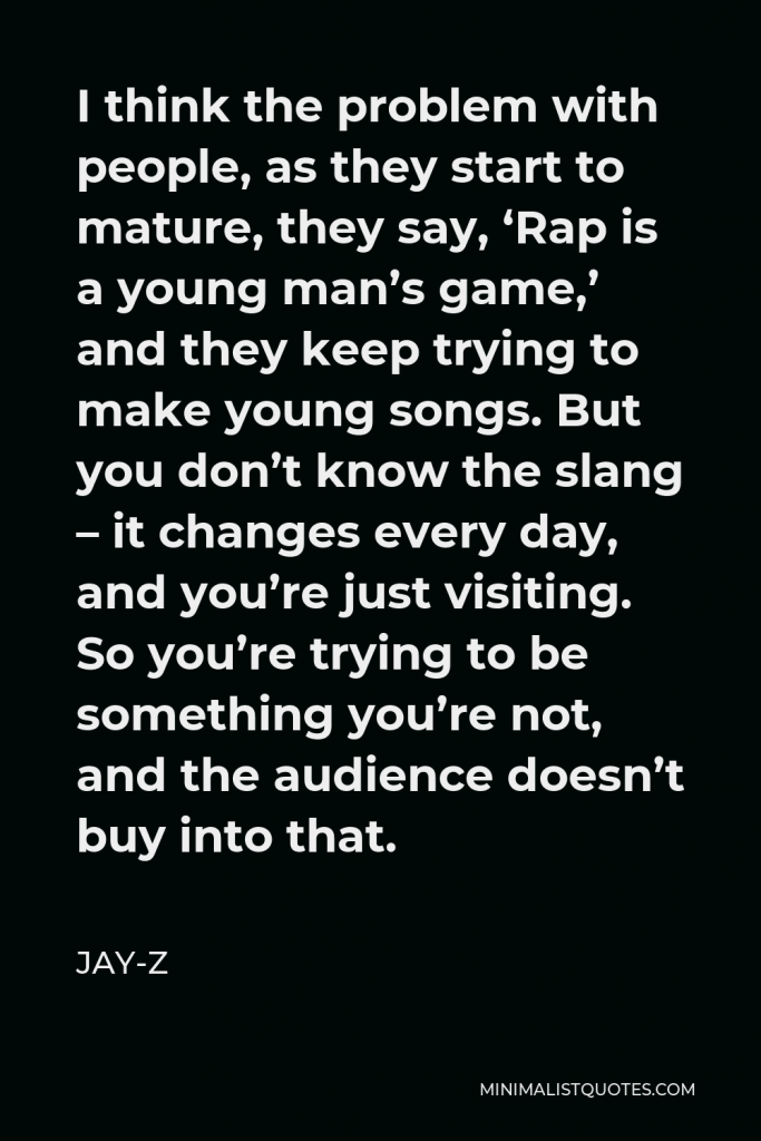 Jay-Z Quote - I think the problem with people, as they start to mature, they say, ‘Rap is a young man’s game,’ and they keep trying to make young songs. But you don’t know the slang – it changes every day, and you’re just visiting. So you’re trying to be something you’re not, and the audience doesn’t buy into that.