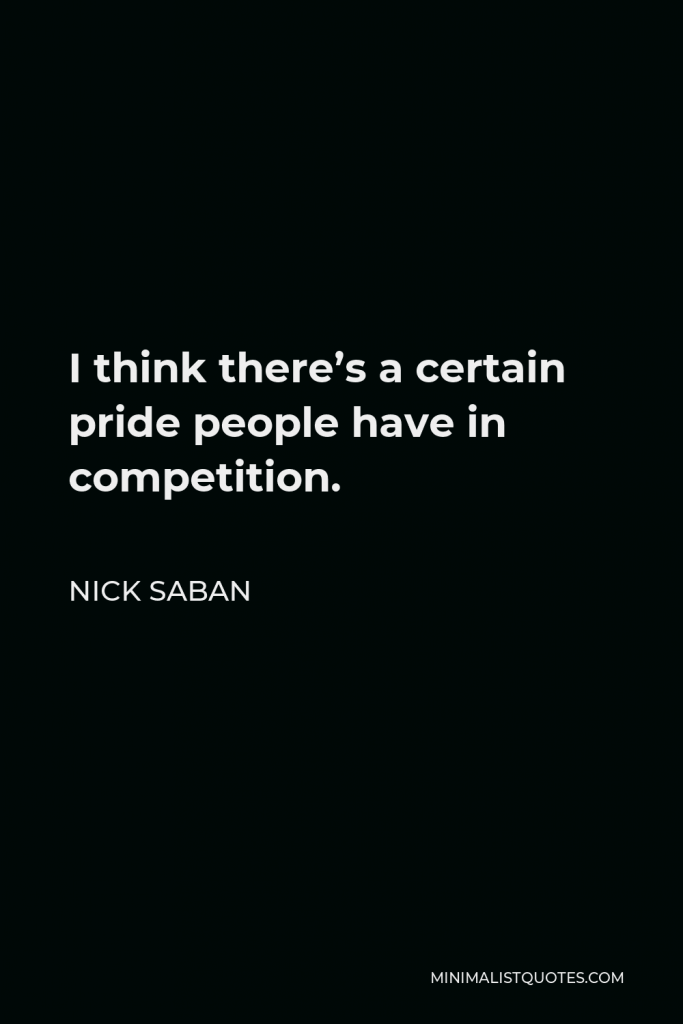 Nick Saban Quote - I think there’s a certain pride people have in competition.