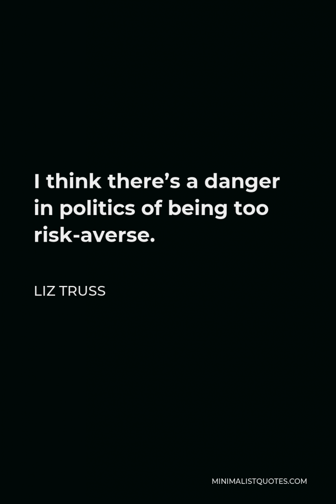 Liz Truss Quote - I think there’s a danger in politics of being too risk-averse.