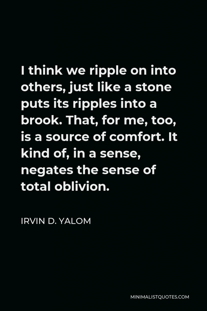 Irvin D. Yalom Quote - I think we ripple on into others, just like a stone puts its ripples into a brook. That, for me, too, is a source of comfort. It kind of, in a sense, negates the sense of total oblivion.