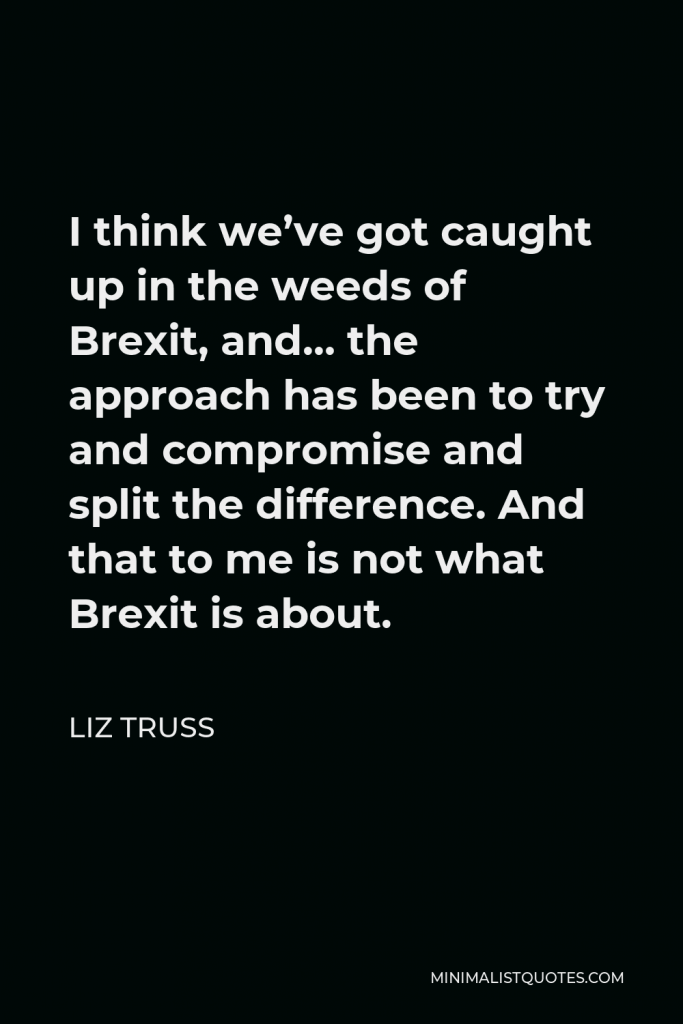 Liz Truss Quote - I think we’ve got caught up in the weeds of Brexit, and… the approach has been to try and compromise and split the difference. And that to me is not what Brexit is about.