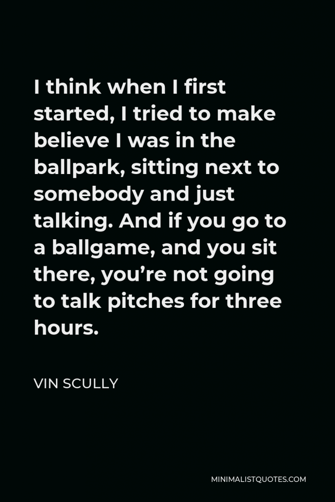 Vin Scully Quote - I think when I first started, I tried to make believe I was in the ballpark, sitting next to somebody and just talking. And if you go to a ballgame, and you sit there, you’re not going to talk pitches for three hours.