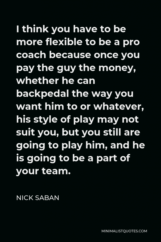 Nick Saban Quote - I think you have to be more flexible to be a pro coach because once you pay the guy the money, whether he can backpedal the way you want him to or whatever, his style of play may not suit you, but you still are going to play him, and he is going to be a part of your team.