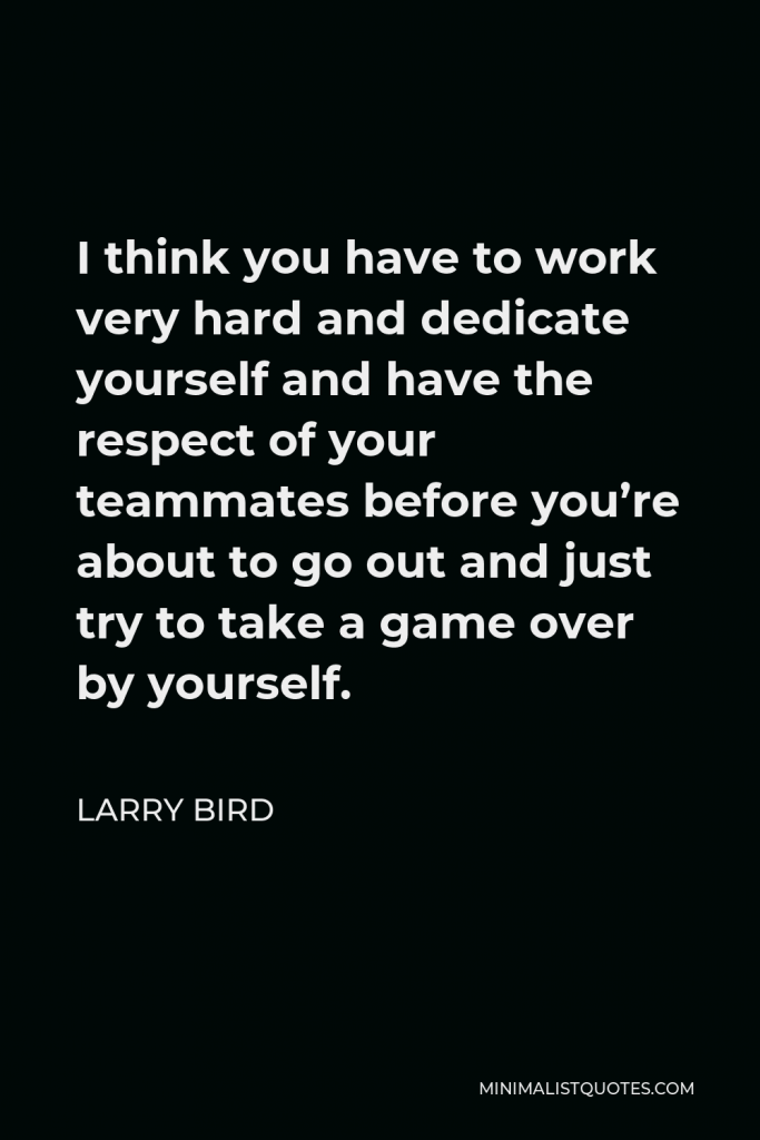 Larry Bird Quote - I think you have to work very hard and dedicate yourself and have the respect of your teammates before you’re about to go out and just try to take a game over by yourself.