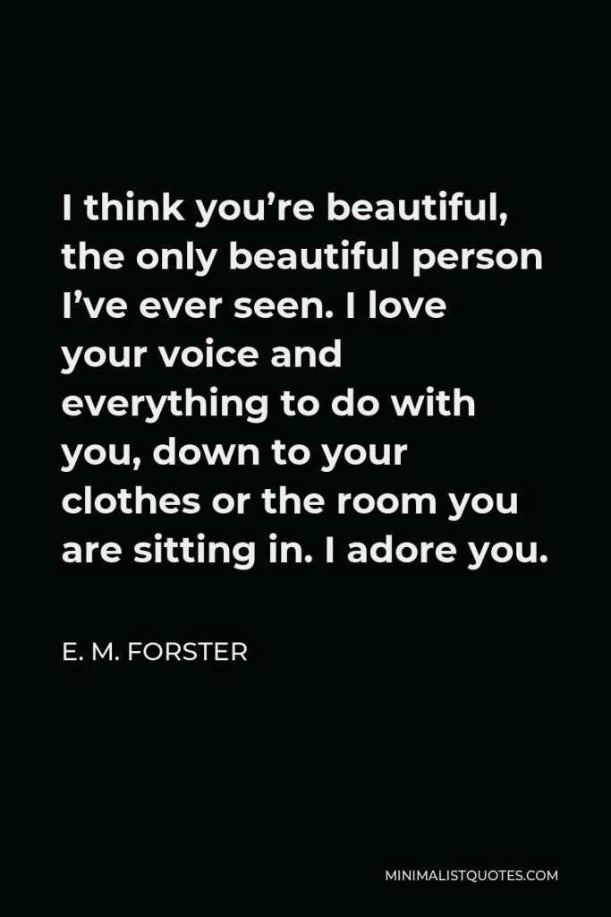 E. M. Forster Quote - I think you’re beautiful, the only beautiful person I’ve ever seen. I love your voice and everything to do with you, down to your clothes or the room you are sitting in. I adore you.
