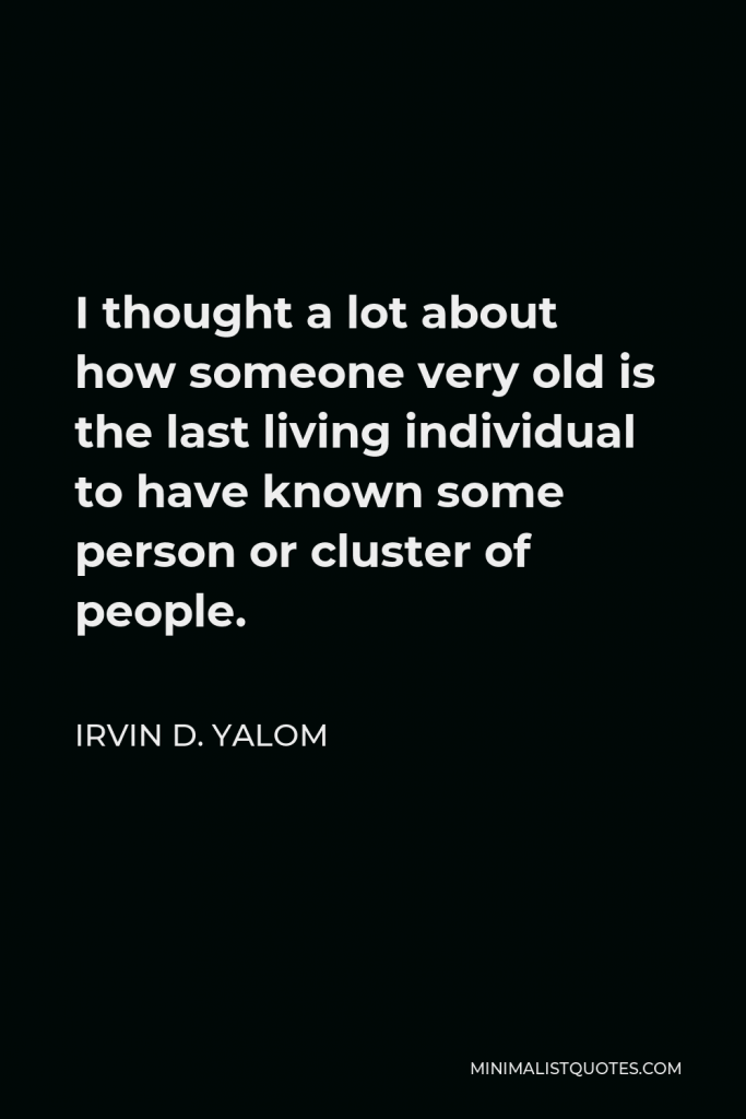 Irvin D. Yalom Quote - I thought a lot about how someone very old is the last living individual to have known some person or cluster of people.