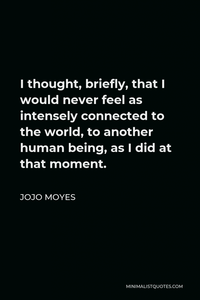 Jojo Moyes Quote - I thought, briefly, that I would never feel as intensely connected to the world, to another human being, as I did at that moment.
