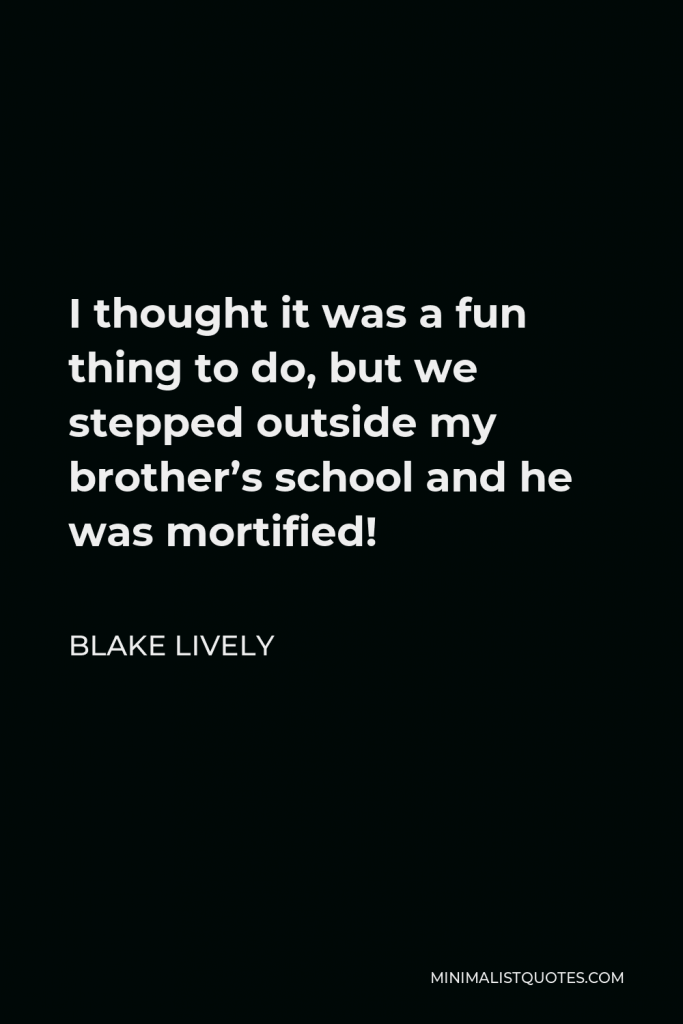 Blake Lively Quote - I thought it was a fun thing to do, but we stepped outside my brother’s school and he was mortified!