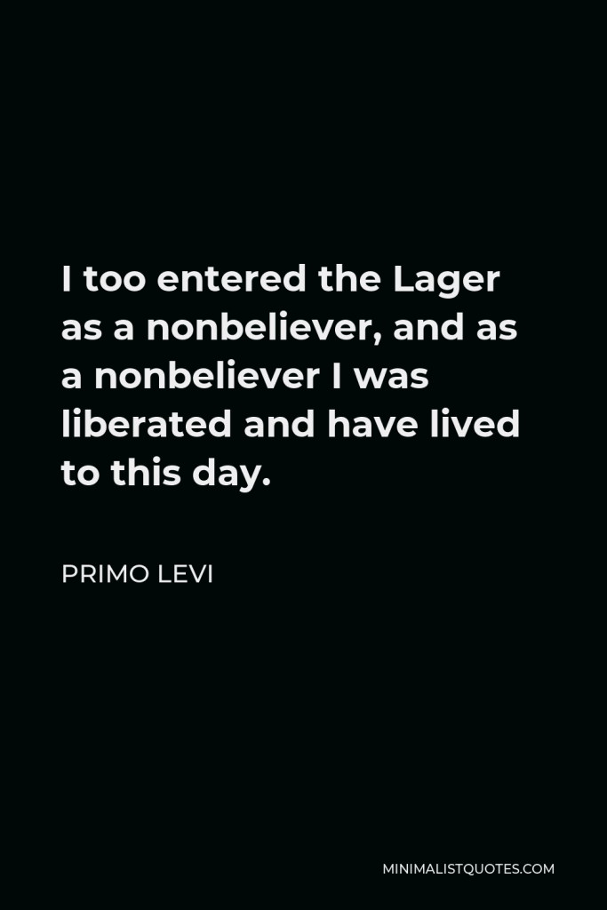 Primo Levi Quote - I too entered the Lager as a nonbeliever, and as a nonbeliever I was liberated and have lived to this day.