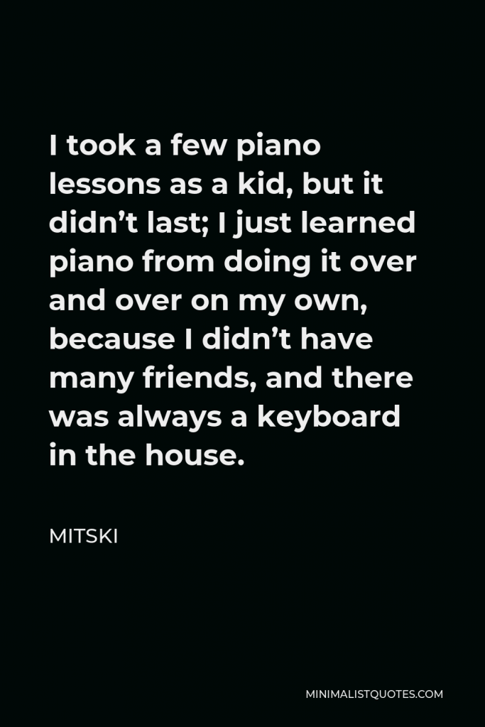 Mitski Quote - I took a few piano lessons as a kid, but it didn’t last; I just learned piano from doing it over and over on my own, because I didn’t have many friends, and there was always a keyboard in the house.