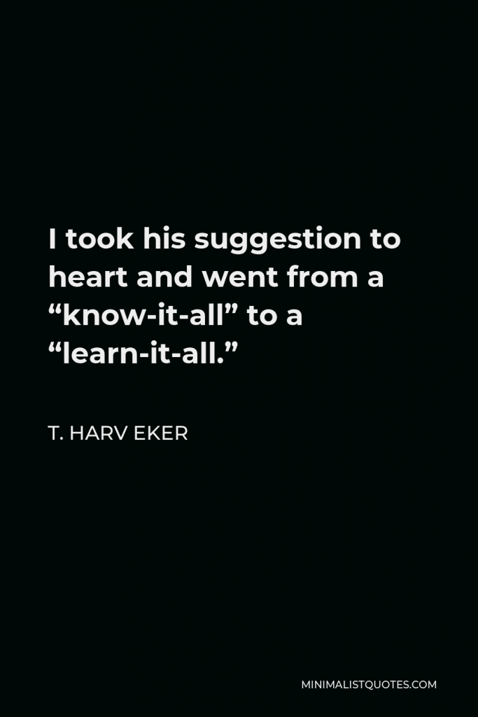 T. Harv Eker Quote - I took his suggestion to heart and went from a “know-it-all” to a “learn-it-all.”