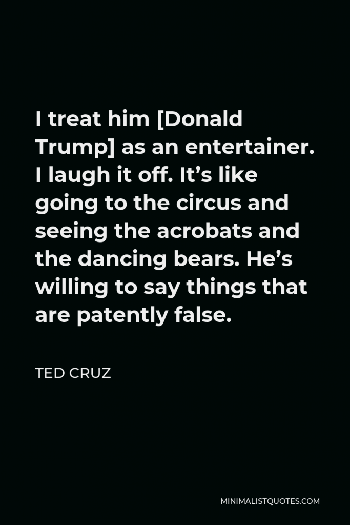 Ted Cruz Quote - I treat him [Donald Trump] as an entertainer. I laugh it off. It’s like going to the circus and seeing the acrobats and the dancing bears. He’s willing to say things that are patently false.