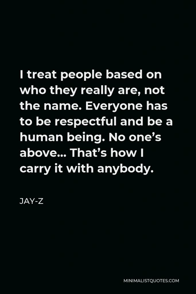 Jay-Z Quote - I treat people based on who they really are, not the name. Everyone has to be respectful and be a human being. No one’s above… That’s how I carry it with anybody.