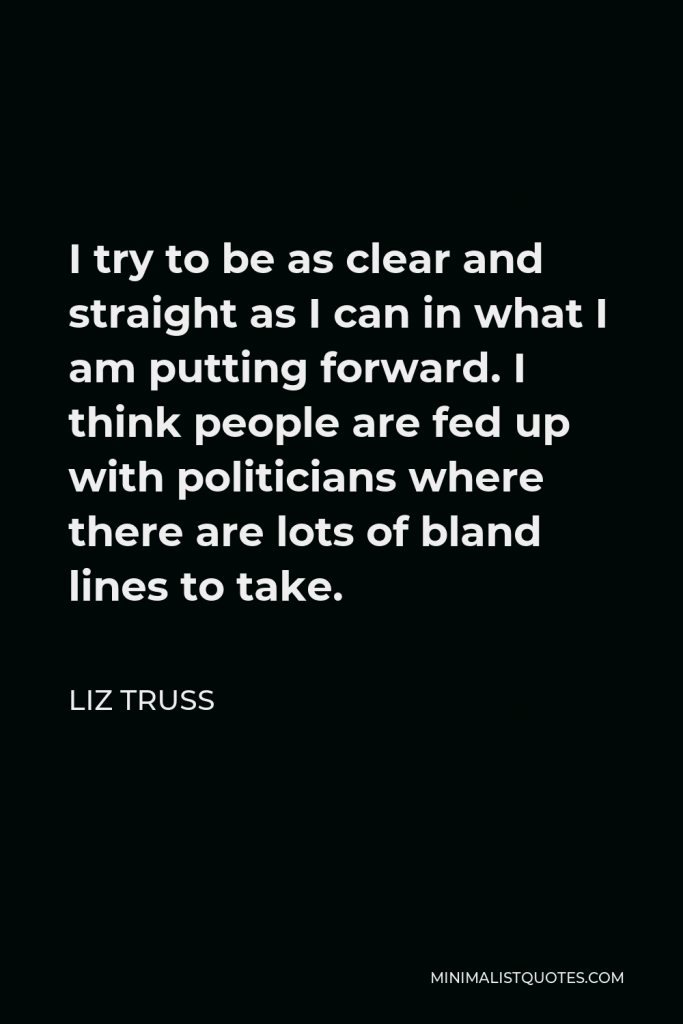 Liz Truss Quote - I try to be as clear and straight as I can in what I am putting forward. I think people are fed up with politicians where there are lots of bland lines to take.