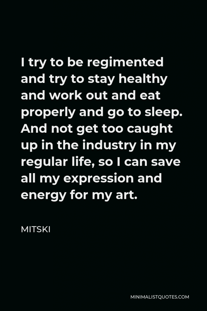 Mitski Quote - I try to be regimented and try to stay healthy and work out and eat properly and go to sleep. And not get too caught up in the industry in my regular life, so I can save all my expression and energy for my art.