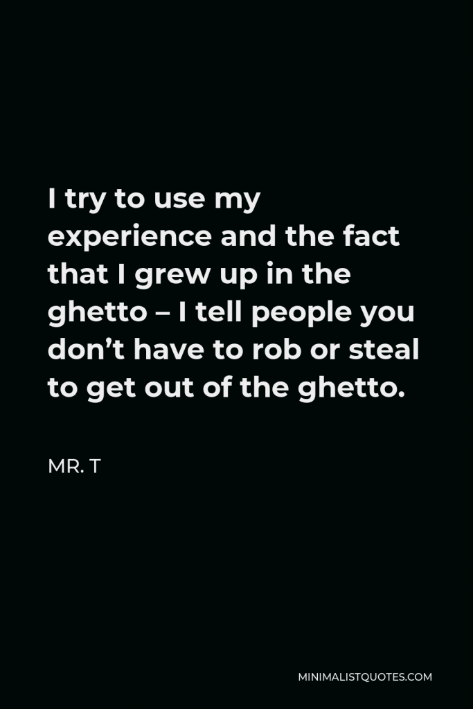 Mr. T Quote - I try to use my experience and the fact that I grew up in the ghetto – I tell people you don’t have to rob or steal to get out of the ghetto.