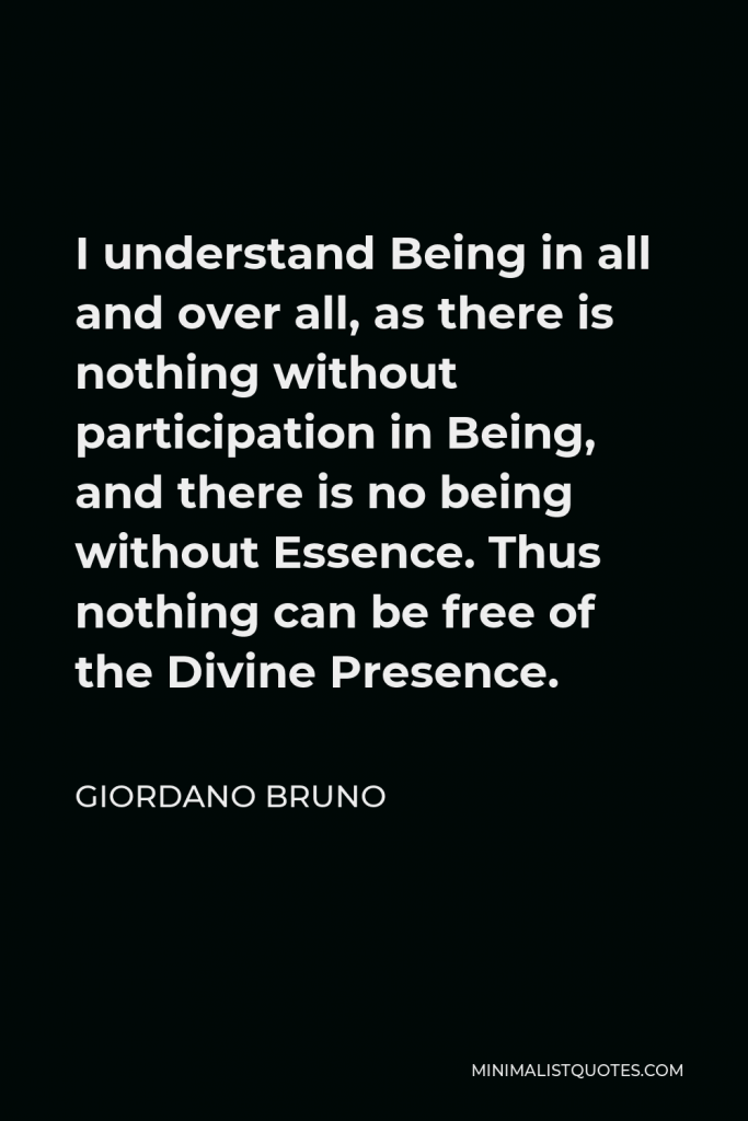 Giordano Bruno Quote - I understand Being in all and over all, as there is nothing without participation in Being, and there is no being without Essence. Thus nothing can be free of the Divine Presence.