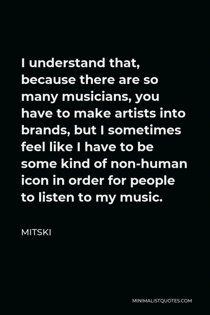 Mitski Quote - I understand that, because there are so many musicians, you have to make artists into brands, but I sometimes feel like I have to be some kind of non-human icon in order for people to listen to my music.