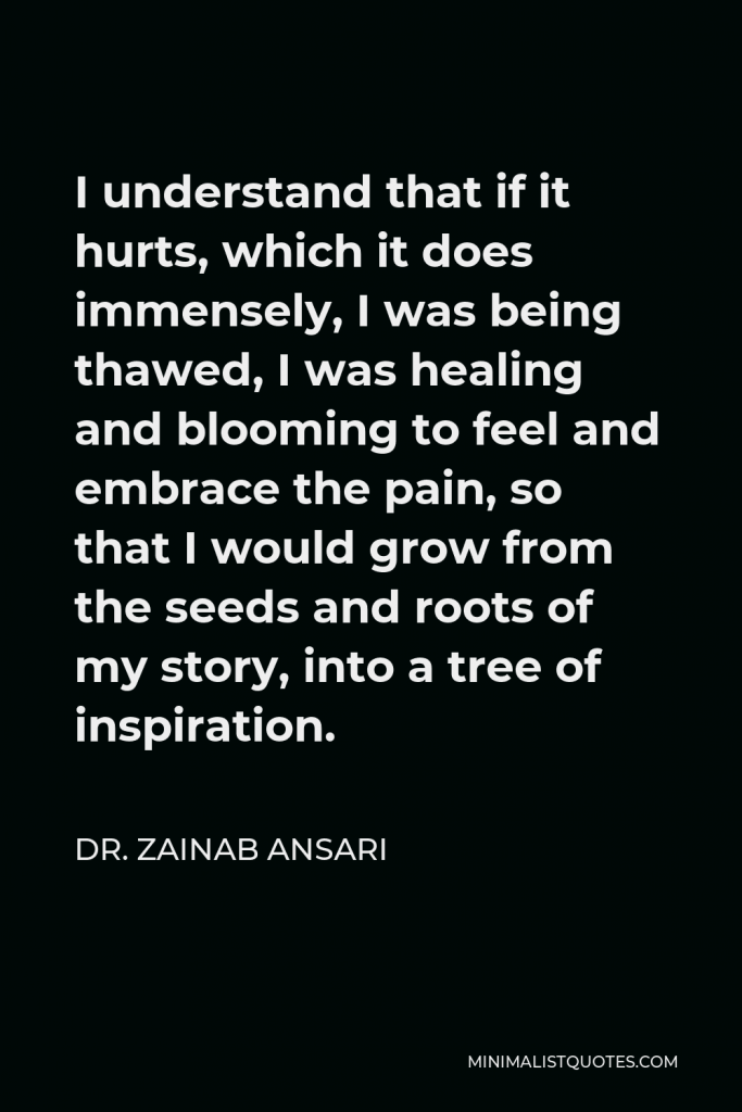 Dr. Zainab Ansari Quote - I understand that if it hurts, which it does immensely, I was being thawed, I was healing and blooming to feel and embrace the pain, so that I would grow from the seeds and roots of my story, into a tree of inspiration.