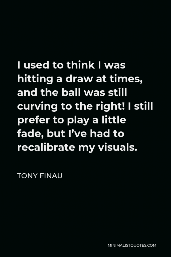 Tony Finau Quote - I used to think I was hitting a draw at times, and the ball was still curving to the right! I still prefer to play a little fade, but I’ve had to recalibrate my visuals.