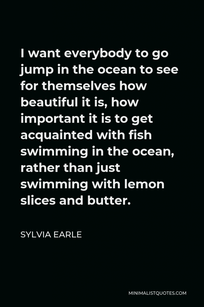 Sylvia Earle Quote - I want everybody to go jump in the ocean to see for themselves how beautiful it is, how important it is to get acquainted with fish swimming in the ocean, rather than just swimming with lemon slices and butter.