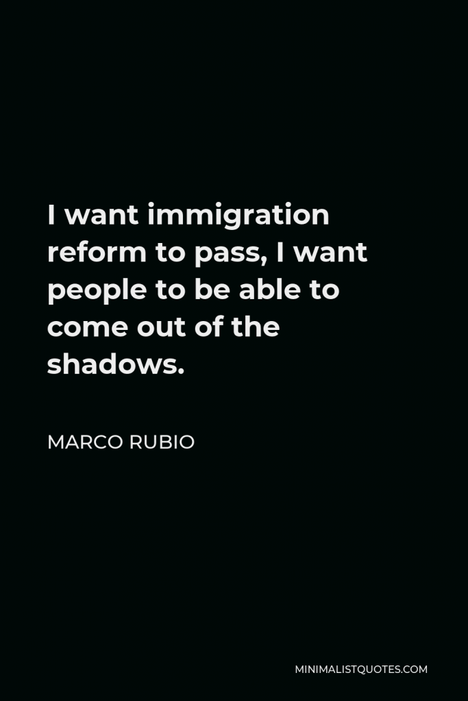 Marco Rubio Quote - I want immigration reform to pass, I want people to be able to come out of the shadows.