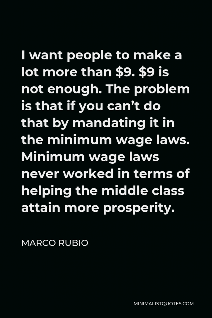 Marco Rubio Quote - I want people to make a lot more than $9. $9 is not enough. The problem is that if you can’t do that by mandating it in the minimum wage laws. Minimum wage laws never worked in terms of helping the middle class attain more prosperity.