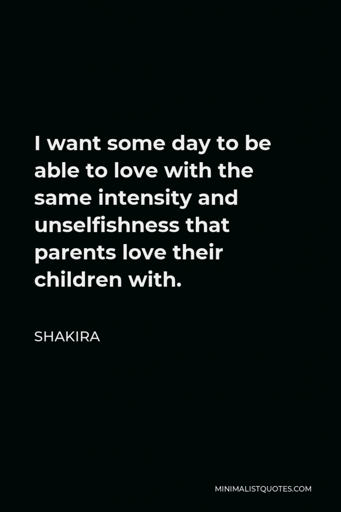 Shakira Quote - I want some day to be able to love with the same intensity and unselfishness that parents love their children with.