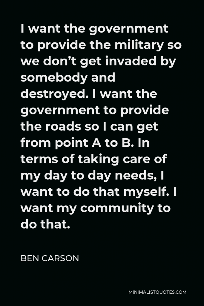 Ben Carson Quote - I want the government to provide the military so we don’t get invaded by somebody and destroyed. I want the government to provide the roads so I can get from point A to B. In terms of taking care of my day to day needs, I want to do that myself. I want my community to do that.