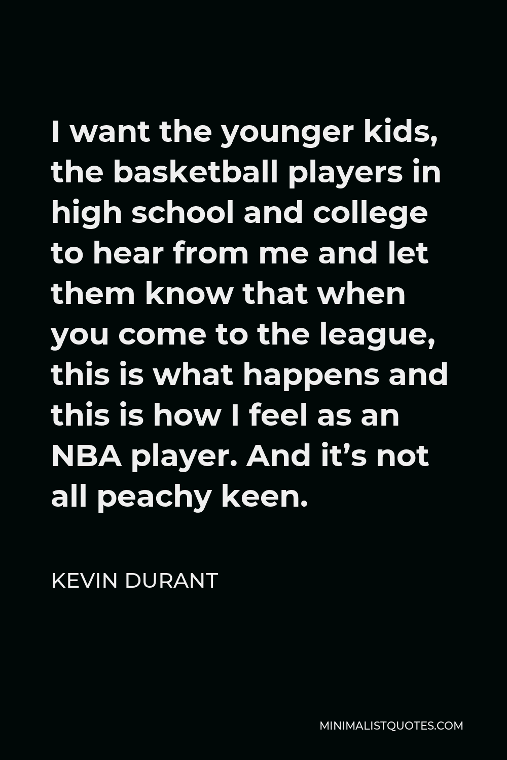Kevin Durant Quote - I want the younger kids, the basketball players in high school and college to hear from me and let them know that when you come to the league, this is what happens and this is how I feel as an NBA player. And it’s not all peachy keen.