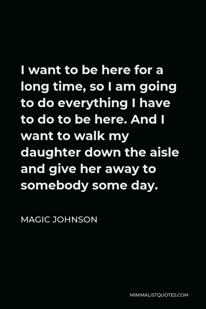 Magic Johnson Quote - I want to be here for a long time, so I am going to do everything I have to do to be here. And I want to walk my daughter down the aisle and give her away to somebody some day.