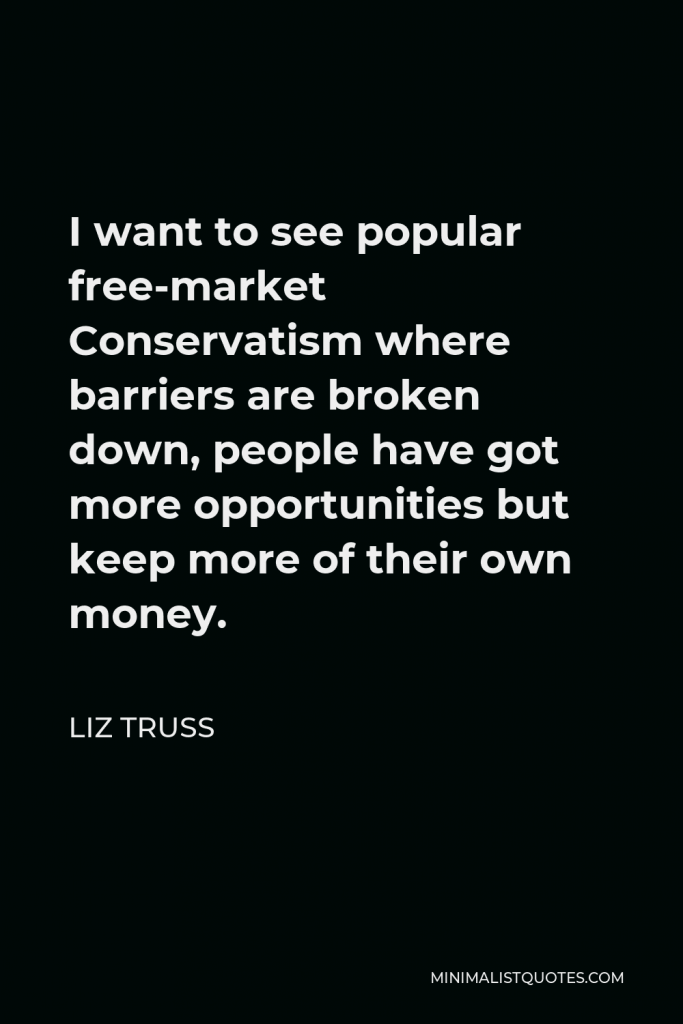 Liz Truss Quote - I want to see popular free-market Conservatism where barriers are broken down, people have got more opportunities but keep more of their own money.