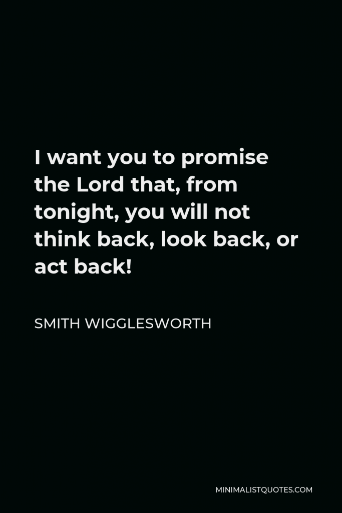 Smith Wigglesworth Quote - I want you to promise the Lord that, from tonight, you will not think back, look back, or act back!
